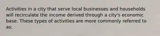 Activities in a city that serve local businesses and households will recirculate the income derived through a city's economic base. These types of activities are more commonly referred to as: