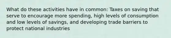 What do these activities have in common: Taxes on saving that serve to encourage more spending, high levels of consumption and low levels of savings, and developing trade barriers to protect national industries