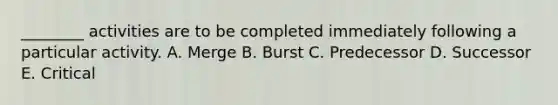 ________ activities are to be completed immediately following a particular activity. A. Merge B. Burst C. Predecessor D. Successor E. Critical