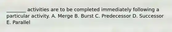 ________ activities are to be completed immediately following a particular activity. A. Merge B. Burst C. Predecessor D. Successor E. Parallel