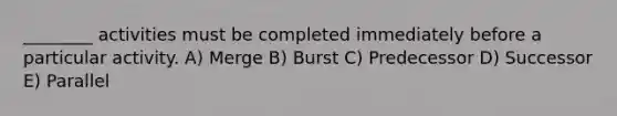 ________ activities must be completed immediately before a particular activity. A) Merge B) Burst C) Predecessor D) Successor E) Parallel