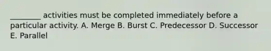 ________ activities must be completed immediately before a particular activity. A. Merge B. Burst C. Predecessor D. Successor E. Parallel