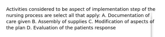 Activities considered to be aspect of implementation step of the nursing process are select all that apply: A. Documentation of care given B. Assembly of supplies C. Modification of aspects of the plan D. Evaluation of the patients response