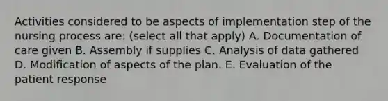 Activities considered to be aspects of implementation step of the nursing process are: (select all that apply) A. Documentation of care given B. Assembly if supplies C. Analysis of data gathered D. Modification of aspects of the plan. E. Evaluation of the patient response