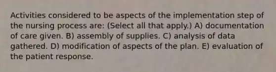 Activities considered to be aspects of the implementation step of the nursing process are: (Select all that apply.) A) documentation of care given. B) assembly of supplies. C) analysis of data gathered. D) modification of aspects of the plan. E) evaluation of the patient response.