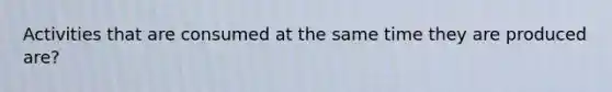 Activities that are consumed at the same time they are produced are?
