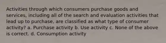 Activities through which consumers purchase goods and services, including all of the search and evaluation activities that lead up to purchase, are classified as what type of consumer activity? a. Purchase activity b. Use activity c. None of the above is correct. d. Consumption activity