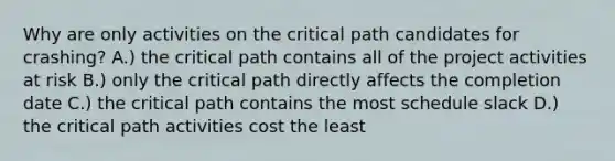 Why are only activities on the critical path candidates for crashing? A.) the critical path contains all of the project activities at risk B.) only the critical path directly affects the completion date C.) the critical path contains the most schedule slack D.) the critical path activities cost the least