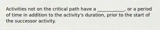 Activities not on the critical path have a ____________, or a period of time in addition to the activity's duration, prior to the start of the successor activity.