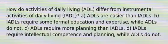 How do activities of daily living (ADL) differ from instrumental activities of daily living (IADL)?​ ​a) ADLs are easier than IADLs. ​b) IADLs require some formal education and expertise, while ADLs do not. ​c) ADLs require more planning than IADLs. ​d) IADLs require intellectual competence and planning, while ADLs do not.