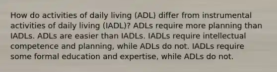 How do activities of daily living (ADL) differ from instrumental activities of daily living (IADL)?​ ​ADLs require more planning than IADLs. ​ADLs are easier than IADLs. ​IADLs require intellectual competence and planning, while ADLs do not. ​IADLs require some formal education and expertise, while ADLs do not.