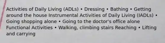 Activities of Daily Living (ADLs) • Dressing • Bathing • Getting around the house Instrumental Activities of Daily Living (IADLs) • Going shopping alone • Going to the doctor's office alone Functional Activities • Walking, climbing stairs Reaching • Lifting and carrying