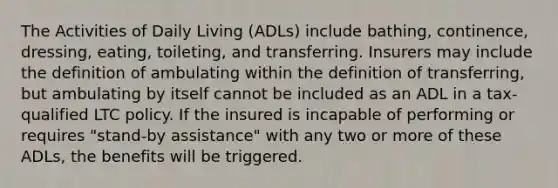 The Activities of Daily Living (ADLs) include bathing, continence, dressing, eating, toileting, and transferring. Insurers may include the definition of ambulating within the definition of transferring, but ambulating by itself cannot be included as an ADL in a tax-qualified LTC policy. If the insured is incapable of performing or requires "stand-by assistance" with any two or more of these ADLs, the benefits will be triggered.