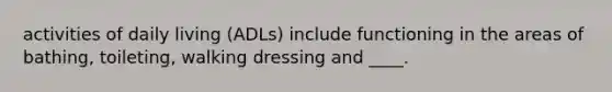 activities of daily living (ADLs) include functioning in the areas of bathing, toileting, walking dressing and ____.