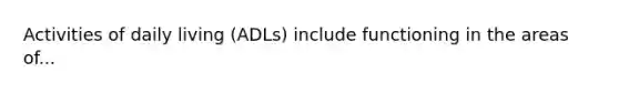 Activities of daily living (ADLs) include functioning in the areas of...