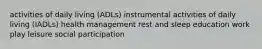 activities of daily living (ADLs) instrumental activities of daily living (IADLs) health management rest and sleep education work play leisure social participation