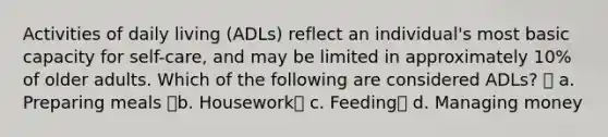 Activities of daily living (ADLs) reflect an individual's most basic capacity for self-care, and may be limited in approximately 10% of older adults. Which of the following are considered ADLs?  a. Preparing meals b. Housework c. Feeding d. Managing money