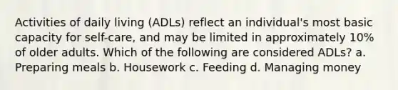 Activities of daily living (ADLs) reflect an individual's most basic capacity for self-care, and may be limited in approximately 10% of older adults. Which of the following are considered ADLs? a. Preparing meals b. Housework c. Feeding d. Managing money