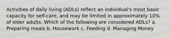 Activities of daily living (ADLs) reflect an individual's most basic capacity for self-care, and may be limited in approximately 10% of older adults. Which of the following are considered ADLs? a. Preparing meals b. Housework c. Feeding d. Managing Money