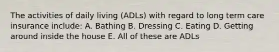 The activities of daily living (ADLs) with regard to long term care insurance include: A. Bathing B. Dressing C. Eating D. Getting around inside the house E. All of these are ADLs