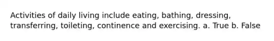 Activities of daily living include eating, bathing, dressing, transferring, toileting, continence and exercising. a. True b. False