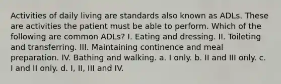 Activities of daily living are standards also known as ADLs. These are activities the patient must be able to perform. Which of the following are common ADLs? I. Eating and dressing. II. Toileting and transferring. III. Maintaining continence and meal preparation. IV. Bathing and walking. a. I only. b. II and III only. c. I and II only. d. I, II, III and IV.