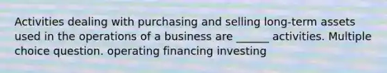 Activities dealing with purchasing and selling long-term assets used in the operations of a business are ______ activities. Multiple choice question. operating financing investing