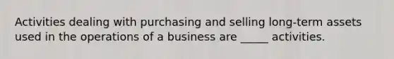 Activities dealing with purchasing and selling long-term assets used in the operations of a business are _____ activities.