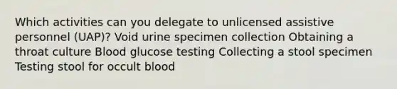 Which activities can you delegate to unlicensed assistive personnel (UAP)? Void urine specimen collection Obtaining a throat culture Blood glucose testing Collecting a stool specimen Testing stool for occult blood