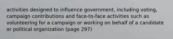 activities designed to influence government, including voting, campaign contributions and face-to-face activities such as volunteering for a campaign or working on behalf of a candidate or political organization (page 297)