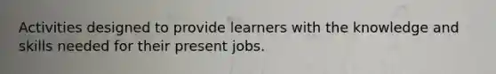 Activities designed to provide learners with the knowledge and skills needed for their present jobs.