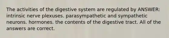 The activities of the digestive system are regulated by ANSWER: intrinsic nerve plexuses. parasympathetic and sympathetic neurons. hormones. the contents of the digestive tract. All of the answers are correct.