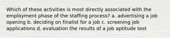 Which of these activities is most directly associated with the employment phase of the staffing process? a. advertising a job opening b. deciding on finalist for a job c. screening job applications d. evaluation the results of a job aptitude test