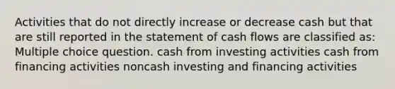 Activities that do not directly increase or decrease cash but that are still reported in the statement of cash flows are classified as: Multiple choice question. cash from investing activities cash from financing activities noncash investing and financing activities