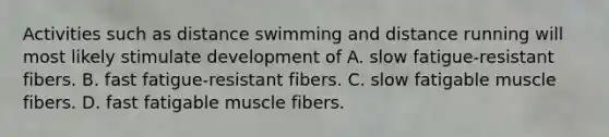 Activities such as distance swimming and distance running will most likely stimulate development of A. slow fatigue-resistant fibers. B. fast fatigue-resistant fibers. C. slow fatigable muscle fibers. D. fast fatigable muscle fibers.