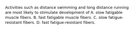 Activities such as distance swimming and long distance running are most likely to stimulate development of A. slow fatigable muscle fibers. B. fast fatigable muscle fibers. C. slow fatigue-resistant fibers. D. fast fatigue-resistant fibers.