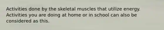 Activities done by the skeletal muscles that utilize energy. Activities you are doing at home or in school can also be considered as this.