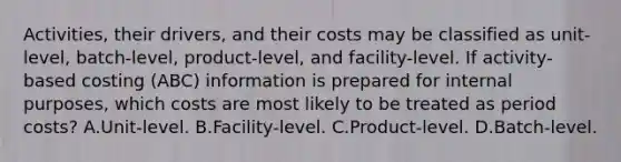 Activities, their drivers, and their costs may be classified as unit-level, batch-level, product-level, and facility-level. If activity-based costing (ABC) information is prepared for internal purposes, which costs are most likely to be treated as period costs? A.Unit-level. B.Facility-level. C.Product-level. D.Batch-level.