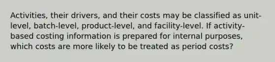 Activities, their drivers, and their costs may be classified as unit-level, batch-level, product-level, and facility-level. If activity-based costing information is prepared for internal purposes, which costs are more likely to be treated as period costs?