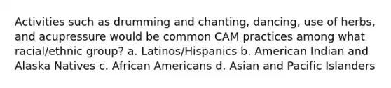 Activities such as drumming and chanting, dancing, use of herbs, and acupressure would be common CAM practices among what racial/ethnic group? a. Latinos/Hispanics b. American Indian and Alaska Natives c. African Americans d. Asian and Pacific Islanders