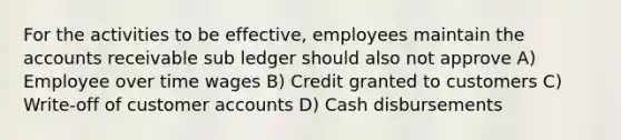 For the activities to be effective, employees maintain the accounts receivable sub ledger should also not approve A) Employee over time wages B) Credit granted to customers C) Write-off of customer accounts D) Cash disbursements