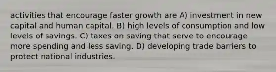 activities that encourage faster growth are A) investment in new capital and human capital. B) high levels of consumption and low levels of savings. C) taxes on saving that serve to encourage more spending and less saving. D) developing trade barriers to protect national industries.