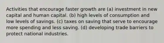 Activities that encourage faster growth are (a) investment in new capital and human capital. (b) high levels of consumption and low levels of savings. (c) taxes on saving that serve to encourage more spending and less saving. (d) developing trade barriers to protect national industries.