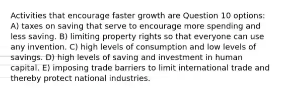 Activities that encourage faster growth are Question 10 options: A) taxes on saving that serve to encourage more spending and less saving. B) limiting property rights so that everyone can use any invention. C) high levels of consumption and low levels of savings. D) high levels of saving and investment in human capital. E) imposing trade barriers to limit international trade and thereby protect national industries.