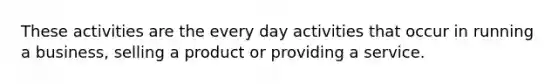 These activities are the every day activities that occur in running a business, selling a product or providing a service.