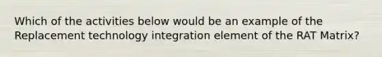 Which of the activities below would be an example of the Replacement technology integration element of the RAT Matrix?