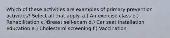 Which of these activities are examples of primary prevention activities? Select all that apply. a.) An exercise class b.) Rehabilitation c.)Breast self-exam d.) Car seat installation education e.) Cholesterol screening f.) Vaccination