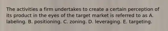 The activities a firm undertakes to create a certain perception of its product in the eyes of the target market is referred to as A. labeling. B. positioning. C. zoning. D. leveraging. E. targeting.