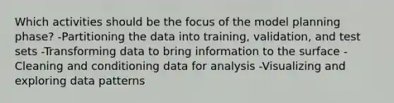 Which activities should be the focus of the model planning phase? -Partitioning the data into training, validation, and test sets -Transforming data to bring information to the surface -Cleaning and conditioning data for analysis -Visualizing and exploring data patterns