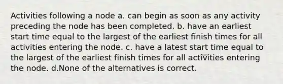 Activities following a node a. can begin as soon as any activity preceding the node has been completed. b. have an earliest start time equal to the largest of the earliest finish times for all activities entering the node. c. have a latest start time equal to the largest of the earliest finish times for all activities entering the node. d.None of the alternatives is correct.